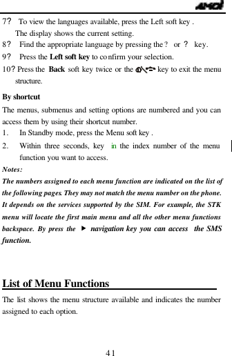                                   41 7? To view the languages available, press the Left soft key . The display shows the current setting. 8? Find the appropriate language by pressing the ? or  ? key. 9? Press the Left soft key to confirm your selection. 10? Press the  Back  soft key twice or the       key to exit the menu structure.  By shortcut The menus, submenus and setting options are numbered and you can access them by using their shortcut number. 1. In Standby mode, press the Menu soft key . 2. Within three seconds, key  in  the index number of the menu function you want to access. Notes:  The numbers assigned to each menu function are indicated on the list of the following pages. They may not match the menu number on the phone. It depends on the services supported by the SIM. For example, the STK menu will locate the first main menu and all the other menu functions backspace. By press the &bdquo; navigation key you can access  the SMS function.  List of Menu Functions                      The list shows the menu structure available and indicates the number assigned to each option.   