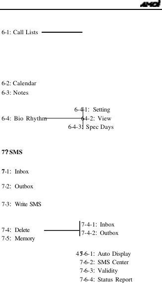                                   45   6-1: Call Lists      6-2: Calendar 6-3: Notes                             6-4-1:Setting 6-4: Bio Rhythm             6-4-2:View 6-4-3:Spec Days   7?SMS    7-2:Outbox  7-3:Write SMS   7-4:Delete  7-5:Memory  7-1:Inbox 7-4-1:Inbox 7-4-2:Outbox  7-6-1:Auto Display 7-6-2:SMS Center 7-6-3:Validity 7-6-4:Status Report 
