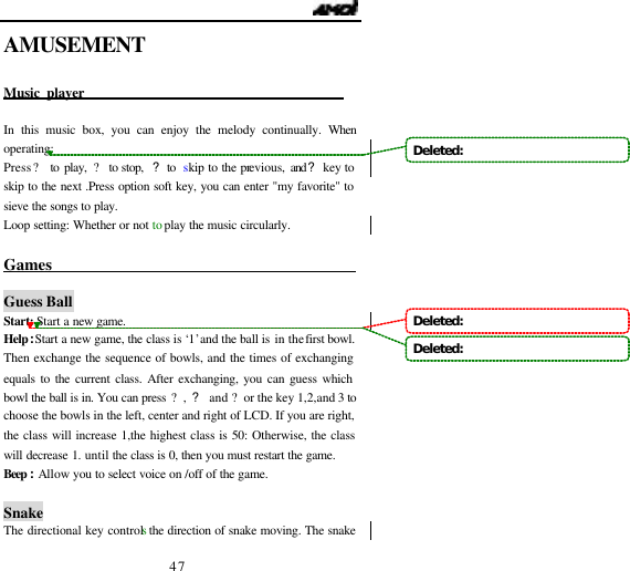                                   47 AMUSEMENT  Music player                                         In this music box, you can enjoy the melody continually. When operating: Press ? to play, ? to stop,  ? to  skip to the previous,  and? key to skip to the next .Press option soft key, you can enter "my favorite" to sieve the songs to play. Loop setting: Whether or not to play the music circularly.  Games                                               Guess Ball Start: Start a new game. Help:Start a new game, the class is &lsquo;1&rsquo; and the ball is in the first bowl. Then exchange the sequence of bowls, and the times of exchanging equals to the current class. After exchanging, you can guess which bowl the ball is in. You can press ?, ? and ?or the key 1,2,and 3 to choose the bowls in the left, center and right of LCD. If you are right, the class will increase 1,the highest class is 50: Otherwise, the class will decrease 1. until the class is 0, then you must restart the game. Beep :Allow you to select voice on /off of the game.   Snake The directional key controls the direction of snake moving. The snake Deleted:   Deleted:   Deleted:   