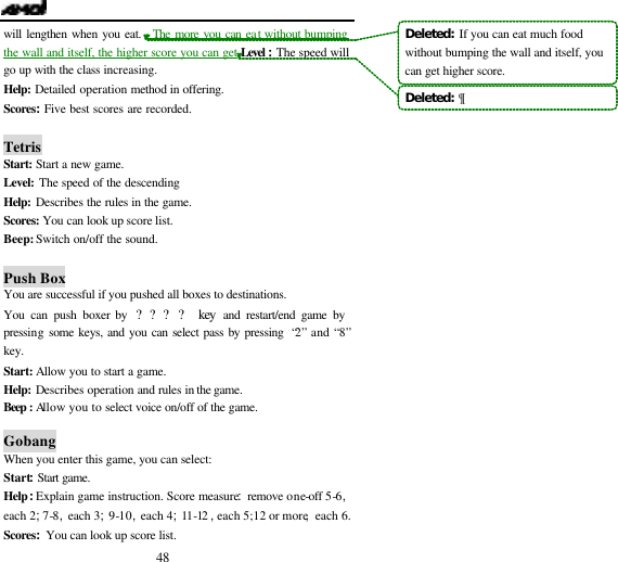  48 will lengthen when you eat.  The more you can eat without bumping the wall and itself, the higher score you can get Level :The speed will go up with the class increasing. Help: Detailed operation method in offering. Scores:Five best scores are recorded.  Tetris Start:  Start a new game. Level:  The speed of the descending Help:  Describes the rules in the game. Scores:  You can look up score list. Beep: Switch on/off the sound.  Push Box You are successful if you pushed all boxes to destinations. You can push boxer by  ???? key and restart/end game by pressing some keys, and you can select pass by pressing  &ldquo;2&rdquo; and &ldquo;8&rdquo; key. Start: Allow you to start a game. Help:  Describes operation and rules in the game. Beep :  Allow you to select voice on/off of the game.    Gobang When you enter this game, you can select: Start:Start game. Help:Explain game instruction. Score measure:remove one-off 5-6,each 2;7-8,each 3;9-10,each 4;11-12 ,each 5;12 or more,each 6. Scores:You can look up score list. Deleted:  If you can eat much food without bumping the wall and itself, you can get higher score.Deleted:  &para;