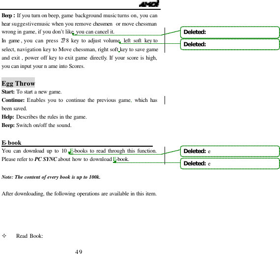                                   49 Beep :If you turn on beep, game background music turns on,you can hear  suggestive music when you remove chessmen  or move chessman wrong in game, if you don&rsquo;t like, you can cancel it.  In game ,you can press 2?8 key to adjust volume, left soft key to select, navigation key to Move chessman, right soft key to save game and exit , power off key to exit game directly. If your score is high, you can input your n ame into Scores.  Egg Throw Start: To start a new game.  Continue: Enables you to continue the previous game, which has been saved. Help:  Describes the rules in the game. Beep:  Switch on/off the sound.  E-book                                             You can download up to 10 E-books to read through this function. Please refer to PC SYNC about how to download E-book.   Note: The content of every book is up to 100k.  After downloading, the following operations are available in this item.     &sup2; Read Book: Deleted:   Deleted:   Deleted:  eDeleted:  e