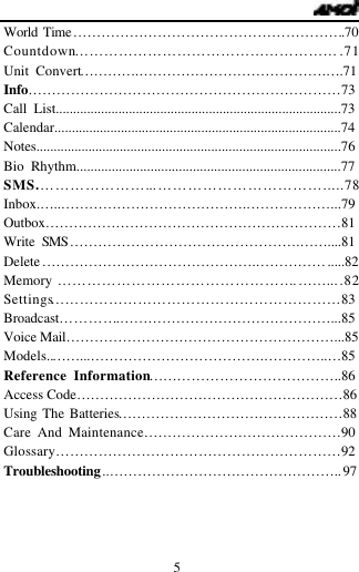   5 World Time&hellip;&hellip;&hellip;&hellip;&hellip;&hellip;&hellip;&hellip;&hellip;&hellip;&hellip;&hellip;&hellip;&hellip;&hellip;&hellip;&hellip;&hellip;&hellip;.70 Countdown&hellip;&hellip;&hellip;&hellip;&hellip;&hellip;&hellip;&hellip;&hellip;&hellip;&hellip;&hellip;&hellip;&hellip;&hellip;&hellip;&hellip;&hellip;.71 Unit Convert&hellip;&hellip;&hellip;&hellip;.&hellip;&hellip;&hellip;&hellip;&hellip;&hellip;&hellip;&hellip;&hellip;&hellip;&hellip;&hellip;&hellip;.&hellip;.71 Info&hellip;&hellip;&hellip;&hellip;&hellip;&hellip;&hellip;&hellip;&hellip;&hellip;&hellip;&hellip;&hellip;&hellip;&hellip;&hellip;&hellip;&hellip;&hellip;&hellip;&hellip;&hellip;73 Call List..................................................................................73 Calendar..................................................................................74 Notes.......................................................................................76 Bio Rhythm...........................................................................77 SMS.&hellip;&hellip;&hellip;&hellip;&hellip;&hellip;&hellip;...&hellip;&hellip;&hellip;&hellip;&hellip;&hellip;&hellip;&hellip;&hellip;&hellip;&hellip;.....78 Inbox.&hellip;..&hellip;&hellip;&hellip;&hellip;&hellip;&hellip;&hellip;&hellip;&hellip;&hellip;&hellip;&hellip;&hellip;.&hellip;&hellip;&hellip;&hellip;&hellip;&hellip;...79 Outbox&hellip;&hellip;&hellip;&hellip;&hellip;&hellip;&hellip;&hellip;&hellip;&hellip;&hellip;&hellip;&hellip;&hellip;&hellip;&hellip;&hellip;&hellip;&hellip;&hellip;&hellip;81 Write SMS&hellip;&hellip;&hellip;&hellip;&hellip;&hellip;&hellip;&hellip;&hellip;&hellip;&hellip;&hellip;&hellip;&hellip;&hellip;&hellip;.&hellip;&hellip;....81 Delete&hellip;&hellip;&hellip;&hellip;&hellip;&hellip;&hellip;&hellip;&hellip;&hellip;&hellip;&hellip;&hellip;&hellip;&hellip;.&hellip;&hellip;&hellip;&hellip;&hellip;.....82 Memory &hellip;&hellip;&hellip;&hellip;&hellip;&hellip;&hellip;&hellip;&hellip;&hellip;&hellip;&hellip;&hellip;&hellip;&hellip;&hellip;.&hellip;&hellip;....82 Settings&hellip;&hellip;&hellip;&hellip;&hellip;&hellip;&hellip;&hellip;&hellip;&hellip;&hellip;&hellip;&hellip;&hellip;&hellip;&hellip;&hellip;&hellip;&hellip;&hellip;83 Broadcast&hellip;&hellip;&hellip;&hellip;.&hellip;&hellip;&hellip;&hellip;&hellip;&hellip;&hellip;&hellip;&hellip;&hellip;&hellip;&hellip;&hellip;&hellip;&hellip;...85 Voice Mail&hellip;&hellip;&hellip;&hellip;&hellip;&hellip;&hellip;&hellip;&hellip;&hellip;&hellip;&hellip;&hellip;&hellip;&hellip;&hellip;&hellip;&hellip;&hellip;...85 Models..&hellip;&hellip;...&hellip;&hellip;&hellip;&hellip;&hellip;&hellip;&hellip;&hellip;&hellip;&hellip;&hellip;&hellip;.&hellip;&hellip;&hellip;&hellip;..&hellip;85Reference Information&hellip;&hellip;&hellip;&hellip;&hellip;&hellip;&hellip;&hellip;&hellip;&hellip;&hellip;&hellip;&hellip;..86 Access Code&hellip;&hellip;&hellip;&hellip;&hellip;&hellip;&hellip;&hellip;&hellip;&hellip;&hellip;&hellip;&hellip;&hellip;&hellip;&hellip;&hellip;&hellip;&hellip;86 Using The Batteries&hellip;&hellip;&hellip;&hellip;&hellip;&hellip;&hellip;&hellip;&hellip;&hellip;&hellip;&hellip;&hellip;&hellip;&hellip;&hellip;88 Care And Maintenance&hellip;&hellip;&hellip;&hellip;&hellip;&hellip;&hellip;&hellip;&hellip;&hellip;&hellip;&hellip;&hellip;&hellip;90 Glossary&hellip;&hellip;&hellip;&hellip;&hellip;&hellip;&hellip;&hellip;&hellip;&hellip;&hellip;&hellip;&hellip;&hellip;&hellip;&hellip;&hellip;&hellip;&hellip;&hellip;92 Troubleshooting..&hellip;&hellip;&hellip;&hellip;&hellip;&hellip;&hellip;&hellip;&hellip;&hellip;&hellip;&hellip;&hellip;&hellip;&hellip;&hellip;..97   