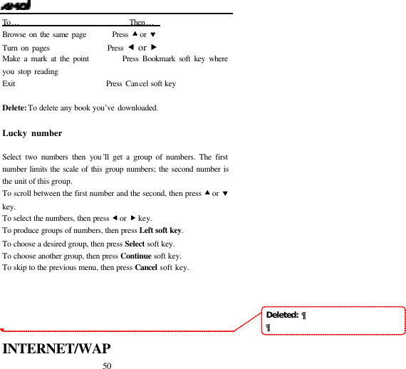  50 To&hellip;                               Then&hellip;   Browse on the same page        Press &bull; or &sbquo; Turn on pages                 Press &fnof; or &bdquo; Make a mark at the point         Press Bookmark soft key where you stop reading           Exit                          Press Cancel soft key  Delete: To delete any book you&rsquo;ve downloaded.  Lucky number                                           Select two numbers then you&rsquo;ll get a group of numbers. The first number limits the scale of this group numbers; the second number is the unit of this group. To scroll between the first number and the second, then press &bull; or &sbquo; key. To select the numbers, then press &fnof; or &bdquo; key. To produce groups of numbers, then press Left soft key. To choose a desired group, then press Select soft key. To choose another group, then press Continue soft key. To skip to the previous menu, then press Cancel soft key.      INTERNET/WAP Deleted:  &para;&para;