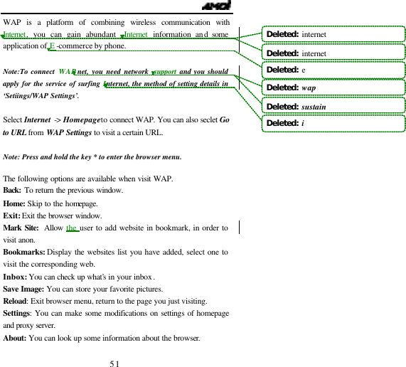                                   51 WAP is a platform of combining wireless communication with Internet, you can gain abundant  Internet  information and some application of E -commerce by phone.  Note:To connect WAP net, you need network  support  and you should apply for the service of surfing Internet, the method of setting details in &lsquo;Setiings/WAP Settings&rsquo;.    Select Internet -> Homepage to connect WAP. You can also seclet Go to URL from WAP Settings to visit a certain URL.  Note: Press and hold the key * to enter the browser menu.  The following options are available when visit WAP. Back: To return the previous window.  Home: Skip to the homepage. Exit: Exit the browser window.  Mark Site: Allow the user to add website in bookmark, in order to visit anon. Bookmarks: Display the websites list you have added, select one to visit the corresponding web. Inbox: You can check up what&rsquo;s in your inbox. Save Image: You can store your favorite pictures. Reload: Exit browser menu, return to the page you just visiting. Settings: You can make some modifications on settings of homepage and proxy server.  About: You can look up some information about the browser.  Deleted:  internetDeleted:  internet Deleted:  eDeleted:  wapDeleted:  sustain Deleted:  i