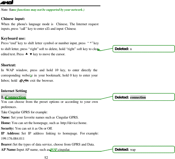  52 Note:  Some functions may not be supported by your network.)  Chinese input: When the phone&rsquo;s language mode is  Chinese, The Internet request inputs,  press &ldquo;call&rdquo; key to enter eZi and input Chinese.  Keyboard use: Press &ldquo;end&rdquo; key to shift letter symbol or number input, press &ldquo; *&rdquo; key to shift letter, press &ldquo;right&rdquo; soft to delete, hold &ldquo;right&rdquo; soft key to clear edited text. Press &bull; &sbquo; key to move the cursor.  Shortcut: In WAP window, press and hold 1-9 key, to enter directly the corresponding website in your bookmark; hold 0 key to enter your Inbox; hold       to exit the browser.  Internet Setting   1. Connection You can choose from the preset options or according to your own preferences. Take Cingular GPRS for example: Name: Set your favorite names such as Cingular GPRS. Home: You can set the homepage, such as http://device:home. Security: You can set it as On or Off. IP Address: Set IP address linking to homepage. For example: 199.176.084.011 Bearer: Set the types of data service, choose from GPRS and Data. AP Name: Input AP name, such as WAP.cingular. Deleted:  nDeleted:  connectionDeleted:  wap