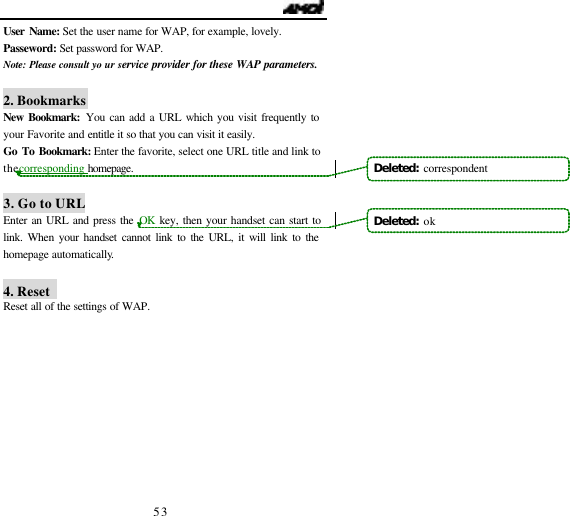                                   53 User Name: Set the user name for WAP, for example, lovely. Passeword: Set password for WAP. Note: Please consult yo ur service provider for these WAP parameters.  2. Bookmarks New Bookmark: You can add a URL which you visit frequently to your Favorite and entitle it so that you can visit it easily. Go To Bookmark: Enter the favorite, select one URL title and link to the corresponding homepage.  3. Go to URL Enter an URL and press the OK  key, then your handset can start to link. When your handset cannot link to the URL, it will link to the homepage automatically.  4. Reset   Reset all of the settings of WAP. Deleted:  correspondent Deleted:  ok 