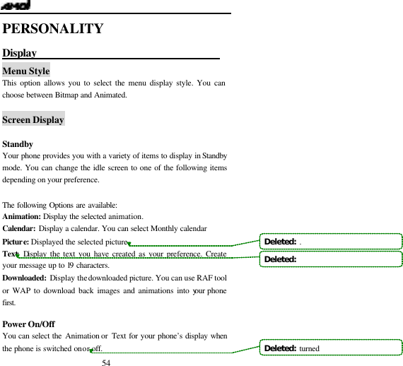  54 PERSONALITY Display                                    Menu Style This option allows you to select the menu display style. You can choose between Bitmap and Animated.  Screen Display  Standby Your phone provides you with a variety of items to display in Standby mode. You can change the idle screen to one of the following items depending on your preference.  The following Options are available: Animation: Display the selected animation. Calendar: Display a calendar. You can select Monthly calendar Picture: Displayed the selected picture. Text: Display the text you have created as your preference. Create your message up to 19 characters.   Downloaded:  Display the downloaded picture. You can use RAF tool or WAP to download back images and animations into your phone first.  Power On/Off             You can select the Animation or  Text for your phone&rsquo;s display when the phone is switched on or off. Deleted:  .Deleted:   Deleted:  turned