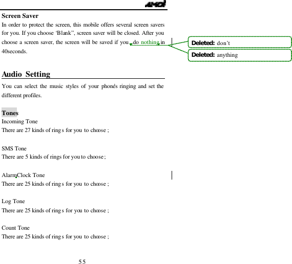                                  55 Screen Saver In order to protect the screen, this mobile offers several screen savers for you. If you choose &lsquo;Blank&rdquo;, screen saver will be closed. After you choose a screen saver, the screen will be saved if you  do nothing in 40seconds.  Audio Setting                                   You can select the music styles of your phone&rsquo;s ringing and set the different profiles.   Tones Incoming Tone There are 27 kinds of rings for you to choose ;  SMS Tone There are 5 kinds of rings for you to choose  ;  Alarm Clock Tone There are 25 kinds of rings for you to choose ;  Log Tone There are 25 kinds of rings for you to choose ;  Count Tone There are 25 kinds of rings for you to choose ;  Deleted:  don&rsquo;tDeleted:  anything