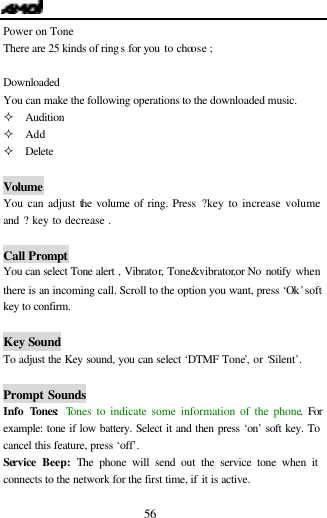  56 Power on Tone There are 25 kinds of rings for you to choose ;  Downloaded You can make the following operations to the downloaded music. &sup2; Audition &sup2; Add &sup2; Delete  Volume You can adjust the volume of ring. Press ?key to increase volume and ? key to decrease .  Call Prompt You can select Tone alert , Vibrator, Tone&amp;vibrator,or No notify when there is an incoming call. Scroll to the option you want, press &lsquo;Ok&rsquo; soft key to confirm.  Key Sound To adjust the Key sound, you can select &lsquo;DTMF Tone&rsquo;, or &lsquo;Silent&rsquo;.  Prompt Sounds Info Tones: Tones to indicate some information of the phone. For example: tone if low battery. Select it and then press &lsquo;on&rsquo; soft key. To cancel this feature, press &lsquo;off&rsquo;. Service  Beep: The phone will send out the service tone when it connects to the network for the first time, if it is active. 