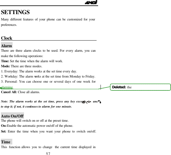                                   57 SETTINGS Many different features of your phone can be customized for your preferences.  Clock                                        Alarm  There are three alarm clocks to be used. For every alarm, you can make the following operations: Time:  Set the time when the alarm will work. Mode: There are three modes. 1. Everyday: The alarm works at the set time every day. 2. Workday: The alarm works at the set time from Monday to Friday. 3. Personal: You can choose one or several days of one week for alarming. Cancel All: Close all alarms.  Note:  The alarm works at the set time, press any key except      and       to stop it; if not, it continues to alarm for one minute.     Auto On/Off The phone will switch on or off at the preset time. On: Enable the automatic power on/off of the phone. Set: Enter the time when you want your phone to switch on/off.  Time   This  function allows you to change  the current time displayed in Deleted:  the