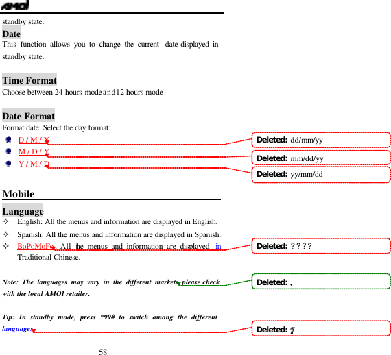  58 standby state. Date This  function allows you to change the current  date displayed in standby state.  Time Format Choose between 24 hours mode and 12 hours mode.  Date Format Format date: Select the day format:     D / M / Y   M / D / Y     Y / M / D  Mobile                                         Language &sup2; English: All the menus and information are displayed in English. &sup2; Spanish: All the menus and information are displayed in Spanish. &sup2; BoPoMoFo:All the menus and information are displayed  in Traditional Chinese.  Note: The languages may vary in the different markets, please check with the local AMOI retailer.  Tip: In standby mode, press *99# to switch among the different languages. Deleted:  dd/mm/yyDeleted:  mm/dd/yy Deleted:  yy/mm/dd Deleted:  ????Deleted:  ,Deleted:  &para;