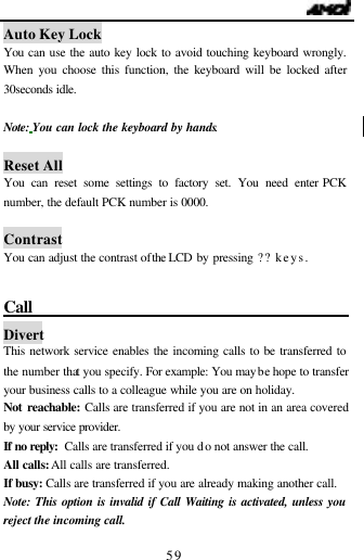                                   59 Auto Key Lock You can use the auto key lock to avoid touching keyboard wrongly. When you choose this function, the keyboard will be locked after 30seconds idle.  Note: You can lock the keyboard by hands.  Reset All You can reset some settings to factory set. You need enter PCK number, the default PCK number is 0000.  Contrast You can adjust the contrast of the LCD by pressing ?? keys.    Call                                              Divert This network service enables the incoming calls to be transferred to the number that you specify. For example: You maybe hope to transfer your business calls to a colleague while you are on holiday. Not reachable: Calls are transferred if you are not in an area covered by your service provider.  If no reply: Calls are transferred if you do not answer the call. All calls: All calls are transferred. If busy: Calls are transferred if you are already making another call. Note: This option is invalid if Call Waiting is activated, unless you reject the incoming call. 