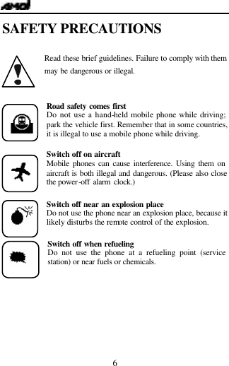   6 SAFETY PRECAUTIONS  Read these brief guidelines. Failure to comply with them may be dangerous or illegal.  Road safety comes first Do not use a hand-held mobile phone while driving; park the vehicle first. Remember that in some countries, it is illegal to use a mobile phone while driving.  Switch off on aircraft Mobile phones can cause interference. Using them on aircraft is both illegal and dangerous. (Please also close the power-off alarm clock.)  Switch off near an explosion place Do not use the phone near an explosion place, because it likely disturbs the remote control of the explosion.  Switch off when refueling Do not use the phone at a refueling point (service station) or near fuels or chemicals.   