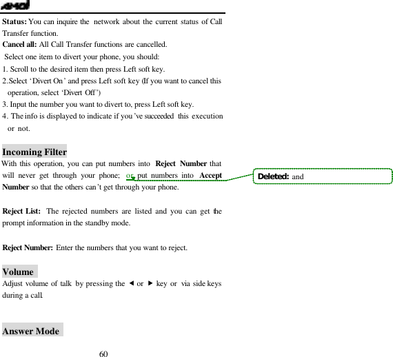  60 Status: You can inquire the  network about the current status of Call Transfer function. Cancel all: All Call Transfer functions are cancelled.  Select one item to divert your phone, you should: 1. Scroll to the desired item then press Left soft key. 2. Select &lsquo;Divert On&rsquo; and press Left soft key (If you want to cancel this operation, select &lsquo;Divert Off&rsquo;) 3. Input the number you want to divert to, press Left soft key. 4. The info is displayed to indicate if you&rsquo;ve  succeeded  this execution or not.                                Incoming Filter With this operation, you can put numbers into  Reject Number that will never get through your phone;  or put numbers into  Accept Number so that the others can&rsquo;t get through your phone.  Reject List:  The rejected numbers are listed and you can get the prompt information in the standby mode.  Reject Number: Enter the numbers that you want to reject.  Volume   Adjust volume of talk by pressing the &fnof; or &bdquo; key or  via  side keys during a call.   Answer Mode   Deleted:  and
