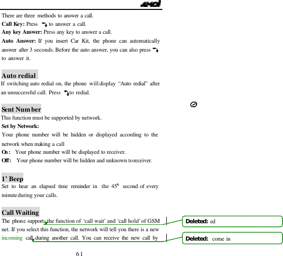                                   61 There are three methods to answer a call. Call Key: Press     to answer a call. Any key Answer: Press any key to answer a call. Auto Answer: If you insert Car Kit, the phone can automatically answer  after 3 seconds. Before the auto answer, you can also press to answer it.     Auto redial  If switching auto redial on, the phone will display &ldquo;Auto redial&rdquo; after an unsuccessful call. Press    to redial.   Sent Number This function must be supported by network. Set by Network:   Your phone number will be hidden or displayed according to the network when making a call On :  Your phone number will be displayed to receiver.  Off:   Your phone number will be hidden and unknown to receiver.   1&rsquo; Beep   Set to hear an elapsed time reminder in  the 45th  second of every minute during your calls.   Call Waiting The phone supports the function of &lsquo;call wait&rsquo; and &lsquo;call hold&rsquo; of GSM net. If you select this function, the network will tell you there is a new incoming  call during another call. You can receive the new call by Deleted:  edDeleted:   come in
