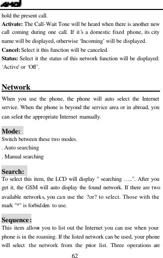  62 hold the present call. Activate: The Call-Wait Tone will be heard when there is another new call coming during one call. If it&rsquo;s a domestic fixed phone, its city name will be displayed, otherwise &lsquo;Incoming&rsquo; will be displayed. Cancel: Select it this function will be canceled. Status:  Select it the status of this network function will be displayed: &lsquo;Active&rsquo; or &lsquo;Off&rsquo;.  Network                                    When you use the phone, the phone will auto select the Internet service. When the phone is beyond the service area or in abroad, you can select the appropriate Internet manually.  Mode:   Switch between these two modes. . Auto searching . Manual searching     Search:   To select this item, the LCD will display " searching &hellip;..". After you get it, the GSM will auto display the found network. If there are two available networks, you can use the ?or? to select. Those with the mark "*" is forbidden  to use.  Sequence: This item allows you to list out the Internet you can use when your phone is in the roaming. If the listed network can be used, your phone will select  the network from the prior list. Three operations are 