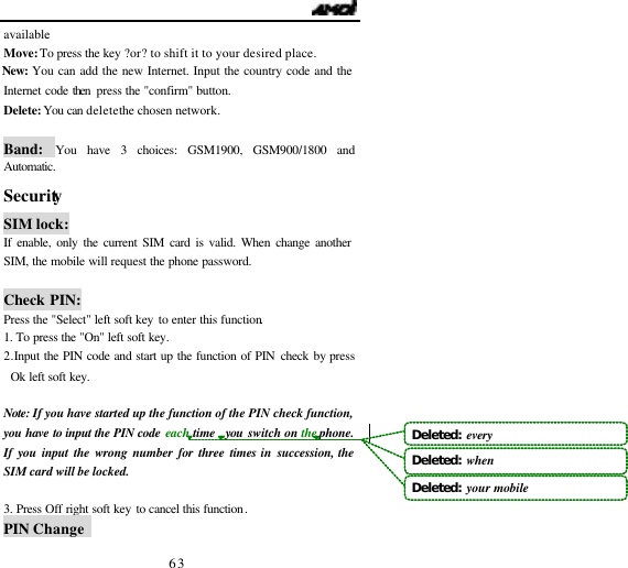                                   63 available. Move: To press the key ?or? to shift it to your desired place. New: You can add the new Internet. Input the country code and the Internet code then  press the "confirm" button. Delete: You can delete the chosen network.  Band:  You have 3 choices: GSM1900, GSM900/1800 and Automatic. Security                                    SIM lock: If enable, only the current SIM card is valid. When change another SIM, the mobile will request the phone password.  Check PIN: Press the "Select" left soft key to enter this function. 1. To press the "On" left soft key. 2. Input the PIN code and start up the function of PIN check by press Ok left soft key.  Note: If you have started up the function of the PIN check function, you have to input the PIN code each time  you switch on the phone. If you input the wrong number for three times in succession, the SIM card will be locked.  3. Press Off right soft key to cancel this function. PIN Change   Deleted:  everyDeleted:  whenDeleted:  your mobile