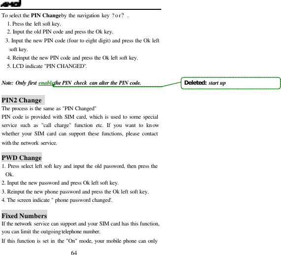  64 To select the PIN Change by the navigation key ?or?. 1. Press the left soft key. 2. Input the old PIN code and press the Ok key. 3. Input the new PIN code (four to eight digit) and press the Ok left soft key.  4. Reinput the new PIN code and press the Ok left soft key. 5. LCD indicate "PIN CHANGED".    Note: Only first enable the PIN  check can alter the PIN code.  PIN2 Change   The process is the same as "PIN Changed" PIN code is provided with SIM card, which is used to some special service such as "call charge" function etc. If you want to know whether your SIM card can support these functions, please contact with the network service.  PWD Change 1.  Press select left soft key and input the old password, then press the Ok. 2. Input the new password and press Ok left soft key. 3. Reinput the new phone password and press the Ok left soft key. 4.  The screen indicate " phone password changed'.  Fixed Numbers If the network service can support and your SIM card has this function, you can limit the outgoing telephone number.  If this function is set in the "On" mode, your mobile phone can only Deleted:  start up