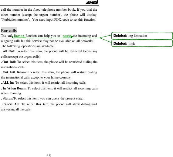                                   65 call the number in the fixed telephone number book. If you dial the other number (except the urgent number), the phone will display "Forbidden number".  You need input PIN2 code to set this function.  Bar calls The call Barring function can help you to  restrict the incoming and outgoing calls but this service may not be available on all networks. The following operations are available: . All Out: To select this item, the phone will be restricted to dial any calls (except the urgent calls)   . Out  Intl:  To select this item, the phone will be restricted dialing the international calls. . Out  Intl Roam: To select this item, the phone will restrict dialing the international calls except to your home country. . ALL  In:  To select this item, it will restrict all incoming calls. . In When Roam: To select this item, it will restrict all incoming calls when roaming. . Status: To select this item, you can query the present state. . Cancel  All: To select this item, the phone will allow dialing and answering all the calls. Deleted:  ing limitationDeleted:  limit