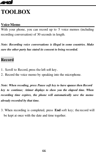  66 TOOLBOX  Voice Memo                       With your phone, you can record up to 5 voice memos (including recording conversation) of 30 seconds in length.   Note: Recording voice conversations is illegal in some countries. Make sure the other party has stated its consent to being recorded.  Record  1. Scroll to Record, press the left soft key. 2. Record the voice memo by speaking into the microphone.  Note: When recoding, press Pause soft key to have a pause then Record key to continue; A timer displays to show you the elapsed time. When recording time expires, the phone will automatically save the memo already recorded by that time.  3. When recording is completed, press End soft key; the record will be kept at once with the date and time together.   