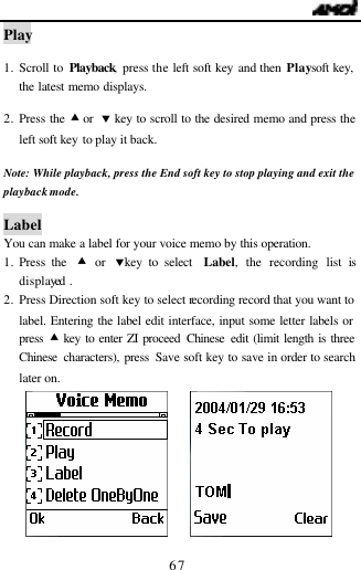                                   67 Play  1. Scroll to Playback, press the left soft key and then Play soft key, the latest memo displays.   2. Press the &bull; or  &sbquo; key to scroll to the desired memo and press the left soft key to play it back.  Note:  While playback, press the End soft key to stop playing and exit the playback mode.  Label You can make a label for your voice memo by this operation. 1. Press the  &bull; or &sbquo;key to select  Label, the recording list is displayed . 2. Press Direction soft key to select recording record that you want to label. Entering the label edit interface, input some letter labels or press  &bull; key to enter ZI proceed Chinese edit (limit length is three Chinese characters), press Save soft key to save in order to search later on.       