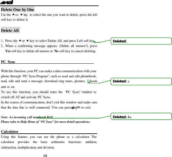 68 Delete One by One Use  the  &bull; or &sbquo; key  to select the one you want to delete, press the left soft key to delete it.  Delete All   1. Press the &bull; or &sbquo; key to select Delete All, and press Left soft key. 2. When a confirming message appears (Delete all memos?), press Yes soft key to delete all memos or No soft key to cancel deleting.  PC Sync                                             With this function, your PC can make a data communication with your phone through &ldquo;PC Sync Program&rdquo;, such as read and edit phonebook; read, edit and send a message; download ring tones, pictures, E-book and so on. To use this function, you should enter the  &ldquo;PC Sync&rdquo; window to switch off AT and activate PC Sync. In the course of communication, don&rsquo;t exit this window and make sure that the data line is well connected. You can press        to exit.  Note: An incoming call may break RAF. Please refer to Help Menu of &ldquo;PC Sync&rdquo; for more detail operations.  Calculator                         Using this feature, you can use the phone as a calculator. The calculator provides the basic arithmetic functions: addition, subtraction, multiplication and division. Deleted:   Deleted:  eDeleted:  be