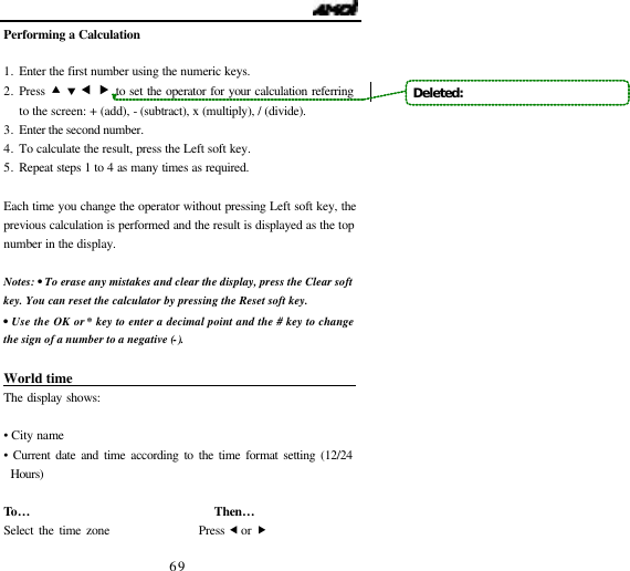                                   69 Performing a Calculation  1. Enter the first number using the numeric keys. 2. Press &bull; &sbquo; &fnof; &bdquo; to set the operator for your calculation referring to the screen: + (add), - (subtract), x (multiply), / (divide). 3. Enter the second number. 4. To calculate the result, press the Left soft key.   5. Repeat steps 1 to 4 as many times as required.  Each time you change the operator without pressing Left soft key, the previous calculation is performed and the result is displayed as the top number in the display.  Notes: &bull; To erase any mistakes and clear the display, press the Clear soft key. You can reset the calculator by pressing the Reset soft key.  &bull; Use the OK or * key to enter a decimal point and the # key to change the sign of a number to a negative (-).  World time                                The display shows:  &bull; City name &bull; Current date and time according to the time format setting (12/24 Hours)  To&hellip;                               Then&hellip;                  Select the time zone                 Press &fnof; or &bdquo; Deleted:   