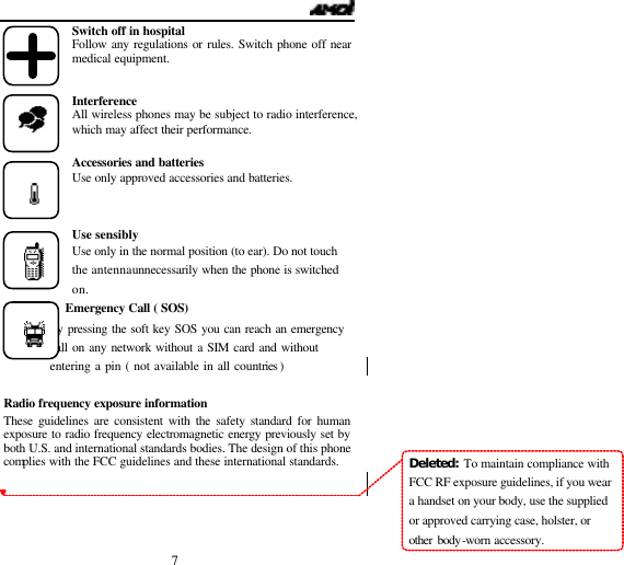  7 Switch off in hospital Follow any regulations or rules. Switch phone off near medical equipment.   Interference All wireless phones may be subject to radio interference, which may affect their performance.  Accessories and batteries Use only approved accessories and batteries.    Use sensibly Use only in the normal position (to ear). Do not touch the antenna unnecessarily when the phone is switched on.       Emergency Call ( SOS)            By pressing the soft key SOS you can reach an emergency            call on any network without a SIM card and without           entering a pin ( not available in all countries )    Radio frequency exposure information These guidelines are consistent with the safety standard for human exposure to radio frequency electromagnetic energy previously set by both U.S. and international standards bodies. The design of this phone complies with the FCC guidelines and these international standards.   Deleted:  To maintain compliance with FCC RF exposure guidelines, if you wear a handset on your body, use the supplied or approved carrying case, holster, or other body-worn accessory.