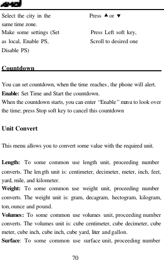  70 Select the city in the                 Press &bull; or &sbquo; same time zone. Make some settings (Set              Press Left soft key, as local, Enable PS,                  Scroll to desired one Disable PS)       Countdown                                             You can set countdown, when the time reaches, the phone will alert. Enable: Set Time and Start the countdown. When the countdown starts, you can enter &ldquo;Enable&rdquo; men u to look over the time; press Stop soft key to cancel this countdown   Unit Convert                                This menu allows you to convert some value with the required unit.    Length:  To some common use length unit, proceeding number converts. The length unit is: centimeter, decimeter, meter, inch, feet, yard, mile, and kilometer. Weight:  To some common use weight unit, proceeding number converts. The weight unit is: gram, decagram, hectogram, kilogram, ton, ounce and pound. Volumes:  To some common use volumes unit, proceeding number converts. The volumes unit is: cube centimeter, cube decimeter, cube meter, cube inch, cube inch, cube yard, liter and gallon.     Surface: To some common use surface unit, proceeding number 
