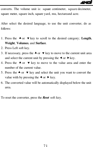                                   71 converts. The volume unit is: square centimeter, square decimeter, square meter, square inch, square yard, mu, hectare and acre.  After select the desired language, to use the unit converter, do as follows:  1. Press the  &bull; or  &sbquo; key to scroll to the desired category; Length, Weight, Volumes, and Surface. 2. Press Left soft key. 3. If necessary, press the &bull; or  &sbquo; key to move to the current unit area and select the current unit by pressing the &fnof; or &bdquo; key. 4. Press the  &bull; or  &sbquo; key to move to the value area and enter the number of the current value.  5. Press the &bull; or  &sbquo; key and select the unit you want to convert the value with by pressing the &fnof; or &bdquo; key. 6. The converted value will be automatically displayed below the unit area.   To reset the converter, press the Reset soft key.        
