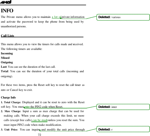  72 INFO The Private menu allows you to maintain a lot of private information and activate the password to keep the phone from being used by unauthorized persons.  Call Lists                                             This menu allows you to view the timers for calls made and received. The following timers are available:  Incoming   Missed  Outgoing   Last: You can see the duration of the last call.  Total: You can see the duration of your total calls (incoming and outgoing).   For these two items, press the Reset soft key to reset the call timer as zero or Cancel key to exit.  Charge Info 1. Total Charge: Displayed and it can be reset to zero with the Reset soft key. You must enter  the PIN2 code when Reset. 2. Max Charge: Input a sum as max charge that can be used for making calls. When your call charge exceeds this limit, no more calls (except free calls) can be made unless you reset the sum. You must input PIN2 code when make modification. 3. Unit Price: You can  inquire and modify the unit price through            Deleted:  variousDeleted:  inter Deleted:  r