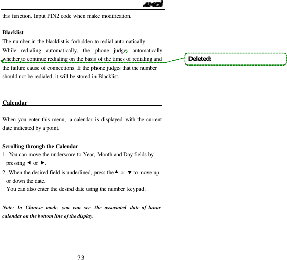                                   73 this function. Input PIN2 code when make modification.    Blacklist The number in the blacklist is forbidden to redial automatically.   While redialing automatically, the phone judges automatically whether to continue redialing on the basis of the times of redialing and the failure cause of connections. If the phone judges that the number should not be redialed, it will be stored in Blacklist.  Calendar                                              When you enter this menu,  a calendar is displayed with the current date indicated by a point.   Scrolling through the Calendar 1. You can move the underscore to Year, Month and Day fields by pressing &fnof; or &bdquo;. 2. When the desired field is underlined, press the &bull; or &sbquo; to move up or down the date. You can also enter the desired date using the number keypad.  Note: In Chinese mode, you can see the associated  date of lunar calendar on the bottom line of the display.    Deleted:   