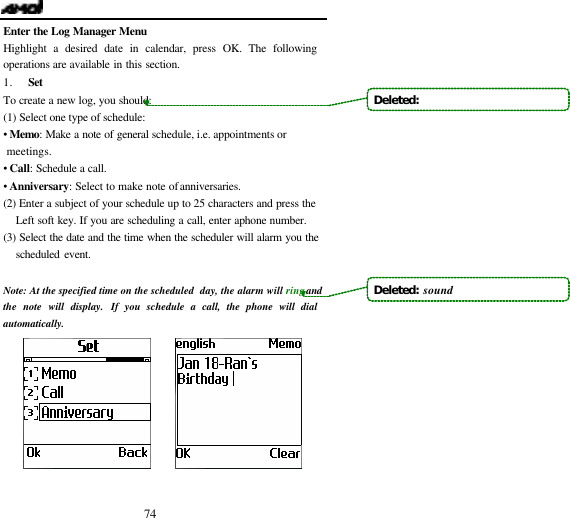  74 Enter the Log Manager Menu Highlight a desired date in calendar, press OK. The following operations are available in this section. 1. Set To create a new log, you should: (1) Select one type of schedule: &bull;  Memo: Make a note of general schedule, i.e. appointments or meetings. &bull;  Call: Schedule a call. &bull;  Anniversary: Select to make note of anniversaries. (2)  Enter a subject of your schedule up to 25 characters and press the Left soft key. If you are scheduling a call, enter a phone number. (3) Select the date and the time when the scheduler will alarm you the scheduled event.    Note:  At the specified time on the scheduled  day, the alarm will ring and the note will display. If you schedule a call, the phone will dial automatically.         Deleted:   Deleted:  sound