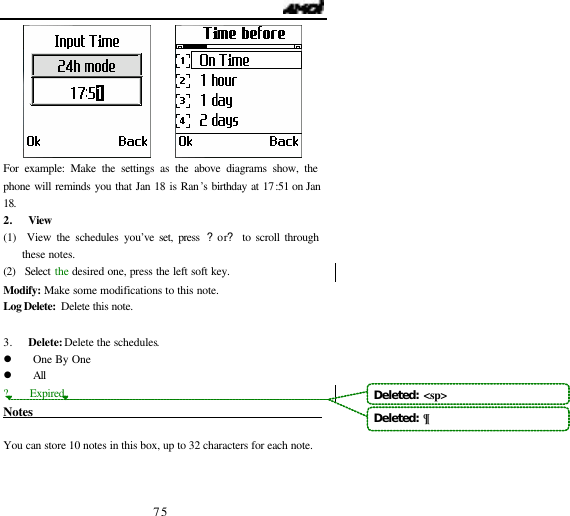                                   75        For example: Make the settings as the above diagrams show, the phone will reminds you that Jan 18 is Ran&rsquo;s birthday at 17:51 on Jan 18. 2. View (1)  View the schedules you&rsquo;ve set, press ?or? to scroll through these notes. (2)  Select the  desired one, press the left soft key. Modify:  Make some modifications to this note. Log Delete:  Delete this note.  3. Delete: Delete the schedules.  l One By One l All ?    Expired Notes                                                    You can store 10 notes in this box, up to 32 characters for each note.   Deleted:  <sp>Deleted:  &para;