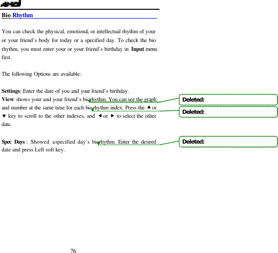  76 Bio Rhythm                                               You can check the physical, emotional, or intellectual rhythm of your or your friend&rsquo;s body for today or a specified day. To check the bio rhythm, you must enter your or your friend&rsquo;s birthday in Input menu first.   The following Options are available:  Settings: Enter the date of you and your friend&rsquo;s birthday. View: shows your and your friend&rsquo;s biorhythm. You can see the graph and number at the same time for each biorhythm index. Press the &bull; or &sbquo; key to scroll to the other indexes, and &fnof; or &bdquo; to select the other date.  Spec Days : Showed a specified day&rsquo;s biorhythm. Enter the desired date and press Left soft key.       Deleted:   Deleted:   Deleted:   