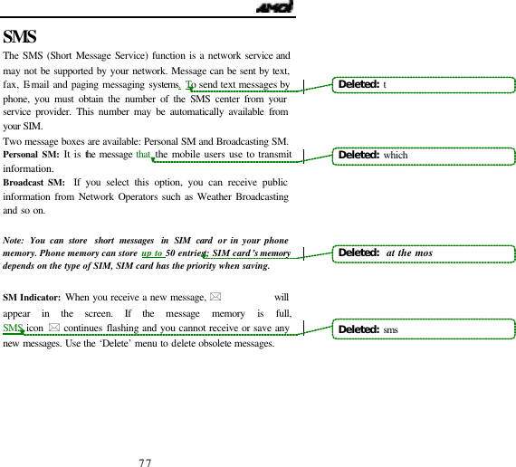                                  77 SMS  The SMS (Short Message Service) function is a network service and may not be supported by your network. Message can be sent by text, fax, E-mail and paging messaging systems. To send text messages by phone, you must obtain the number of the SMS center from your service provider. This number may be automatically available from your SIM. Two message boxes are available: Personal SM and Broadcasting SM. Personal SM: It is the message that the mobile users use to transmit information. Broadcast SM:  If you select this option, you can receive public information from Network Operators such as Weather Broadcasting and so on.  Note:  You can store  short messages in SIM card or in your phone memory. Phone memory can store up to 50 entriest; SIM card&rsquo;s memory depends on the type of SIM, SIM card has the priority when saving.  SM Indicator: When you receive a new message, *            will appear in the screen. If the message memory is full,              SMS icon * continues flashing and you cannot receive or save any new messages. Use the &lsquo;Delete&rsquo; menu to delete obsolete messages.     Deleted: tDeleted: whichDeleted:  at the mosDeleted:  sms