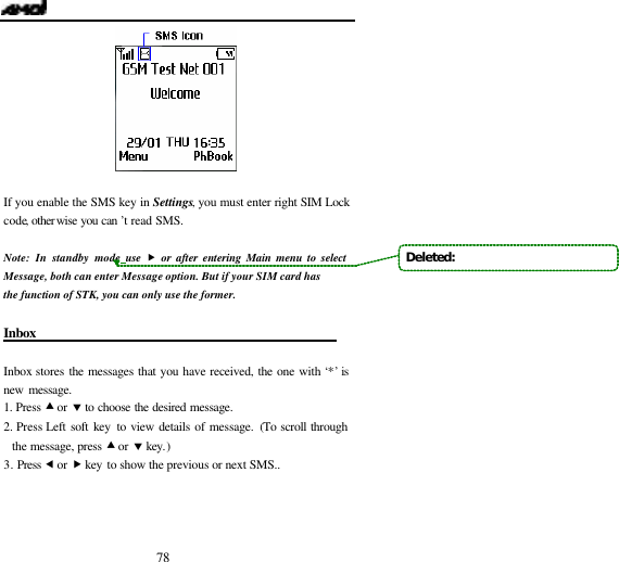  78   If you enable the SMS key in Settings, you must enter right SIM Lock code, otherwise you can &rsquo;t read SMS.          Note: In standby mode, use  &bdquo; or after entering Main menu to select Message, both can enter Message option. But if your SIM card has the function of STK, you can only use the former.  Inbox                                               Inbox stores the messages that you have received, the one with &lsquo;*&rsquo; is new message. 1. Press &bull; or &sbquo; to choose the desired message. 2. Press Left soft key to view details of message. (To scroll through the message, press &bull; or &sbquo; key.) 3. Press &fnof; or &bdquo; key to show the previous or next SMS.. Deleted:   