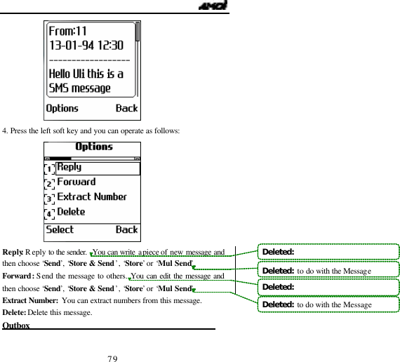                                   79  4. Press the left soft key and you can operate as follows:  Reply: Reply to  the sender.  You can write a  piece of new message and then choose &lsquo;Send&rsquo;, &lsquo;Store &amp; Send&rsquo; , &lsquo;Store&rsquo; or &lsquo;Mul Send&rsquo;. Forward: Send the message to others. You can edit the message and then choose &lsquo;Send&rsquo;, &lsquo;Store &amp; Send&rsquo; , &lsquo;Store&rsquo; or &lsquo;Mul Send&rsquo;. Extract Number: You can extract numbers from this message. Delete: Delete this message. Outbox                                             Deleted:   Deleted:  to do with the MessageDeleted:   Deleted:  to do with the Message