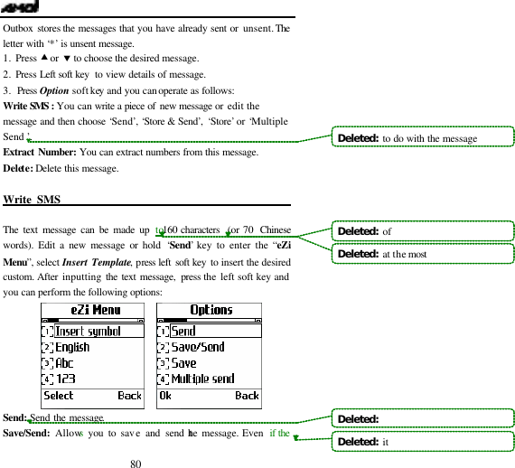  80 Outbox stores the messages that you have already sent or unsent. The letter with &lsquo;*&rsquo; is unsent message. 1. Press &bull; or &sbquo; to choose the desired message. 2. Press Left soft key  to view details of message.  3. Press Option soft key and you can operate as follows: Write SMS : You can write a piece of new message or edit the message and then choose &lsquo;Send&rsquo;, &lsquo;Store &amp; Send&rsquo;, &lsquo;Store&rsquo; or &lsquo;Multiple Send &rsquo;. Extract Number: You can extract numbers from this message. Delete: Delete this message.  Write SMS                                              The text message can be made up to160 characters  (or 70  Chinese words). Edit a new message or hold &lsquo;Send&rsquo; key to enter the &ldquo;eZi Menu&rdquo;, select Insert Template, press left soft key to insert the desired custom. After inputting the text message, press the left soft key and you can perform the following options:        Send:  Send the message. Save/Send: Allows you to save and send the message. Even  if the   Deleted:  to do with the messageDeleted:  of Deleted:  at the most Deleted:   Deleted:  it