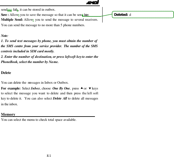                                   81 sending fails, it can be stored in outbox. Save : Allows you to save the message so that it can be sent later.  Multiple Send: Allows you to send the message to several receivers. You can send the message to no more than 5 phone numbers.  Note: 1. To send text messages by phone, you must obtain the number of the SMS centre from your service provider. The number of the SMS centre is included in SIM card mostly. 2. Enter the number of destination, or press left soft key to enter the PhoneBook, select the number by Name.  Delete                                               You can delete the messages in Inbox or Outbox. For example: Select Inbox, choose  One By One, press &bull; or  &sbquo; keys to select the message you want to delete and then press the left soft key to delete it.  You can also select Delete All to delete all messages in the inbox.    Memory                                            You can select the menu to check total space available. Deleted:  d