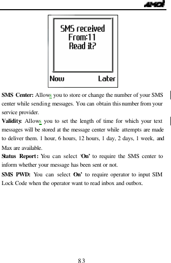                                   83  SMS Center: Allows you to store or change the number of your SMS center while sending messages. You can obtain this number from your service provider. Validity: Allows you to set the length of time for which your text messages will be stored at the message center while attempts are made to deliver them. 1 hour, 6 hours, 12 hours, 1 day, 2 days, 1 week, and Max are available. Status Report: You can select &lsquo;On&rsquo; to require the SMS center to inform whether your message has been sent or not. SMS PWD: You can select &lsquo;On&rsquo;  to require operator to input SIM Lock Code when the operator want to read inbox and outbox.  