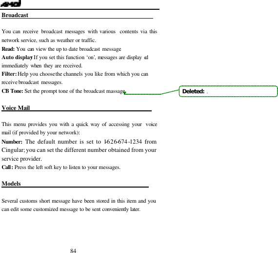  84 Broadcast                                            You can receive  broadcast messages with various  contents via this network service, such as weather or traffic. Read: You can view the up to date broadcast message. Auto display: If you set this function &lsquo;on&rsquo;, messages are display ed  immediately when they are received. Filter: Help you choose the channels you like from which you can receive broadcast messages. CB Tone: Set the prompt tone of the broadcast massage  Voice Mail                                           This menu provides you with a quick way of accessing your  voice mail (if provided by your network): Number:  The default number is set to 1-626-674-1234 from Cingular; you can set the different number obtained from your service provider.  Call: Press the left soft key to listen to your messages.  Models                                             Several customs short message have been stored in this item and you can edit some customized message to be sent conveniently later.    Deleted:  .