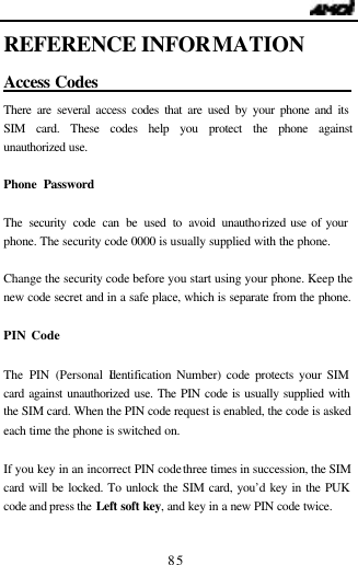                                   85 REFERENCE INFORMATION Access Codes                                There are several access codes that are used by your phone and its SIM card. These codes help you protect the phone against unauthorized use.  Phone Password  The security code can be used to avoid unauthorized use of your phone. The security code 0000 is usually supplied with the phone.    Change the security code before you start using your phone. Keep the new code secret and in a safe place, which is separate from the phone.  PIN Code  The PIN (Personal Identification Number) code protects your SIM card against unauthorized use. The PIN code is usually supplied with the SIM card. When the PIN code request is enabled, the code is asked each time the phone is switched on.  If you key in an incorrect PIN code three times in succession, the SIM card will be locked. To unlock the SIM card, you&rsquo;d key in the PUK code and press the Left soft key, and key in a new PIN code twice.  
