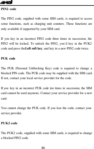  86 PIN2 code  The PIN2 code, supplied with some SIM cards, is required to access some functions, such as charging unit counters. These functions are only available if supported by your SIM card.  If you key in an incorrect PIN2 code three times in succession, the PIN2 will be locked. To unlock the PIN2, you&rsquo;d key in the PUK2 code and press the Left soft key, and key in a new PIN2 code twice.  PUK code  The PUK (Personal Unblocking Key) code is required to change a blocked PIN code. The PUK code may be supplied with the SIM card. If not, contact your local service provider for the code.  If you  key in an incorrect PUK code ten times in succession, the SIM card cannot be used anymore. Contact your service provider for a new card.  You cannot change the PUK code. If you lose the code, contact your service provider.  PUK2 code  The PUK2 code, supplied with some SIM cards, is required to change a blocked PIN2 code.  