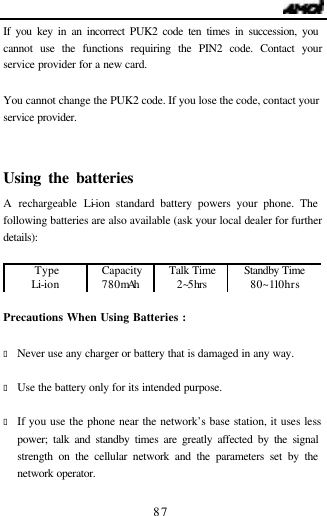                                   87 If you key in an incorrect PUK2 code ten times in succession, you cannot use the functions requiring the PIN2 code. Contact your service provider for a new card.  You cannot change the PUK2 code. If you lose the code, contact your service provider.  Using the batteries                             A rechargeable Li-ion standard battery powers your phone. The following batteries are also available (ask your local dealer for further details):  Type Capacity Talk Time Standby Time Li-ion   780mAh  2~5hrs 80~110hrs  Precautions When Using Batteries :                          &bull; Never use any charger or battery that is damaged in any way.  &bull; Use the battery only for its intended purpose.  &bull; If you use the phone near the network&rsquo;s base station, it uses less power; talk and standby times are greatly affected by the signal strength on the cellular network and the parameters set by the network operator.  