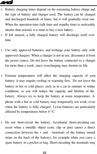  88 &bull; Battery charging times depend on the remaining battery charge and the type of battery and charger used. The battery can be charged and discharged hundreds of times, but it will gradually wear out. When the operation time (talk time and standby time) is noticeably shorter than normal, it is time to buy a new battery.   &bull; If left unused, a fully charged battery will discharge itself over time.  &bull; Use only approved batteries; and recharge your battery only with approved chargers. When a charger is not in use, disconnect it from the power source. Do not leave the battery connected to a charger for more than a week, since overcharging may shorten its life.  &bull; Extreme temperatures will affect the charging capacity of your battery: it may require cooling or warming first.  Do not leave the battery in hot or cold places, such as in a car in summer or winter conditions, as you will reduce the capacity and lifetime of the battery. Always try to keep the battery at room temperature. A phone with a hot or cold battery may temporarily not work, even when the battery is fully charged. Li-ion batteries are particularly affected by temperatures below 0 &deg;C.  &bull; Do not short-circuit the battery. Accidental short-circuiting can occur when a metallic object (coin, clip or pen) causes a direct connection between the + and - terminals of the battery (metal strips on the back of the battery), for example when you carry a spare battery in a pocket or bag. Short-circuiting the terminals may 
