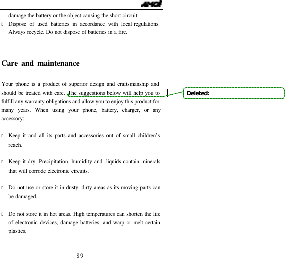                                   89 damage the battery or the object causing the short-circuit. &bull; Dispose of used batteries in accordance with local regulations. Always recycle. Do not dispose of batteries in a fire.  Care and maintenance                            Your phone is a product of superior design and craftsmanship and should be treated with care. The suggestions below will help you to fulfill any warranty obligations and allow you to enjoy this product for many years. When using your phone, battery, charger, or any accessory:  &bull; Keep it and all its parts and accessories out of small children&rsquo;s reach.  &bull; Keep it dry. Precipitation, humidity and  liquids contain minerals that will corrode electronic circuits.  &bull; Do not use or store it in dusty, dirty areas as its moving parts can be damaged.  &bull; Do not store it in hot areas. High temperatures can shorten the life of electronic devices, damage batteries, and warp or melt certain plastics.  Deleted:   