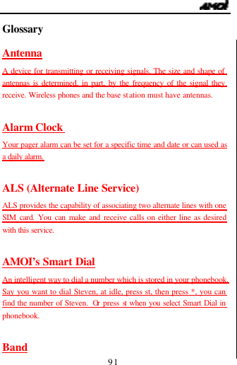                                   91 Glossary                                        Antenna A device for transmitting or receiving signals. The size and shape of antennas is determined, in part, by the frequency of the signal they receive. Wireless phones and the base station must have antennas.  Alarm Clock  Your pager alarm can be set for a specific time and date or can used as a daily alarm.  ALS (Alternate Line Service) ALS provides the capability of associating two alternate lines with one SIM card. You can make and receive calls on either line as desired with this service.  AMOI&rsquo;s Smart Dial An intelligent way to dial a number which is stored in your phonebook. Say you want to dial Steven, at idle, press st, then press *, you can find the number of Steven.  Or press st when you select Smart Dial in phonebook.  Band 