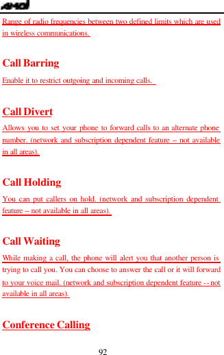  92 Range of radio frequencies between two defined limits which are used in wireless communications.  Call Barring Enable it to restrict outgoing and incoming calls.    Call Divert Allows you to set your phone to forward calls to an alternate phone number. (network and subscription dependent feature -- not available in all areas).  Call Holding You can put callers on hold. (network and subscription dependent feature  -- not available in all areas).  Call Waiting While making a call, the phone will alert you that another person is trying to call you. You can choose to answer the call or it will forward to your voice mail. (network and subscription dependent feature -- not available in all areas).  Conference Calling 