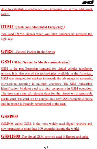                                   93 Ab le to establish a conference call involving up to five additional parties.  DTMF (Dual-Tone Modulated Frequency) You send DTMF signals when you enter numbers by pressing the digit keys.  GPRS&mdash;General Packet Radio Service GSM (Global System for Mobile communication) GSM is the pan -European standard for digital cellular telephone service. It is also one of the technologies available in the Americas. GSM was designed for markets to provide the advantage of automatic, international roaming in multiple countries. The SIM (Subscriber Identification Module) card is a vital component in GSM operation. The user can store all relevant data for the phone on a removable plastic card. The card can be plugged into any GSM compatible phone and the phone is instantly personalized to the user.  GSM900 GSM900, called GSM, is the most widely used digital network and now operating in more than 100 countries around the world. GSM1800--The digital GSM network used in Europe and Asia. 